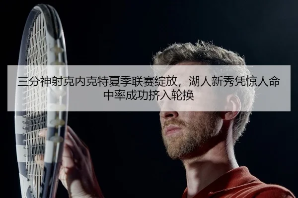 三分神射克内克特夏季联赛绽放，湖人新秀凭惊人命中率成功挤入轮换